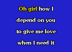 Oh girl how I

depend on you

to give me love

when I need it