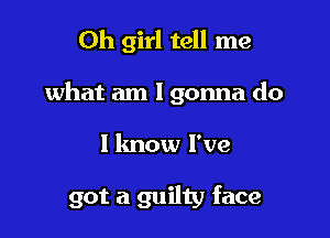 Oh girl tell me
what am I gonna do

I know I've

got a guilty face