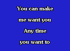 You can make

me want you

Any time

you want to