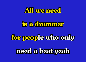 All we need

is a drummer

for people who only

need a beat yeah