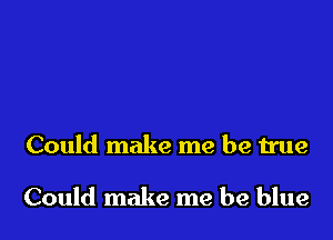 Could make me be true

Could make me be blue