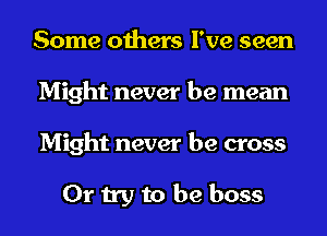 Some others I've seen
Might never be mean
Might never be cross

Or try to be boss