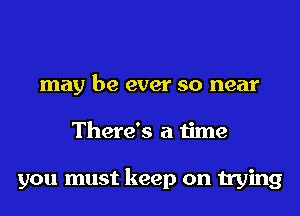 may be ever so near
There's a time

you must keep on trying