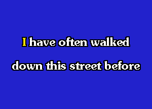 l have often walked

down this street before