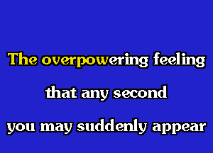 The overpowering feeling
that any second

you may suddenly appear