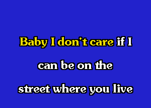 Baby I don't care if I

can be on the

street where you live