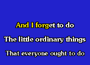 And I forget to do
The little ordinary things

That everyone ought to do