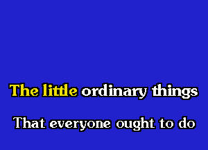 The little ordinary things

That everyone ought to do