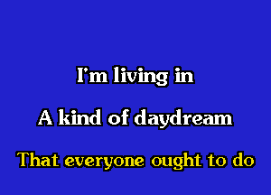 I'm living in
A kind of daydream

That everyone ought to do