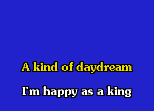 A kind of daydream

I'm happy as a king