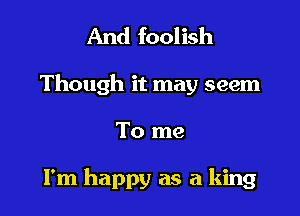 And foolish

Though it may seem

To me

I'm happy as a king