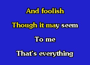 And foolish

Though it may seem

To me

That's everyihing