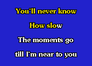 You'll never lmow
How slow

The moments go

till I'm near to you