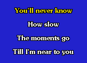 You'll never lmow
How slow

The moments go

Till I'm near to you