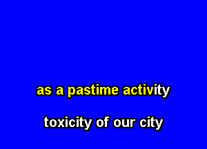 as a pastime activity

toxicity of our city