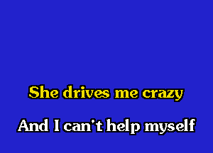 She drivw me crazy

And lcan't help myself