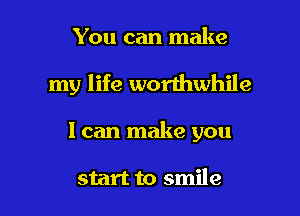 You can make

my life worthwhile

I can make you

start to smile