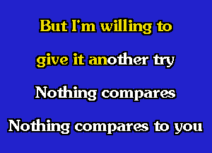 But I'm willing to
give it another try
Nothing compares

Nothing compares to you