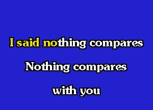 I said nothing compares

Nothing compara

with you