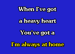 When I've got

a heavy heart
You've got a

I'm always at home