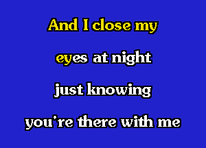 And I close my
eym at night

just knowing

you're there with me