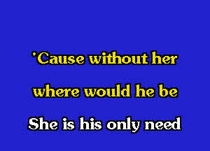 'Cause without her

where would he be

She is his only need