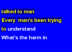 talked to man

Every man's been trying

to understand
What's the harm in
