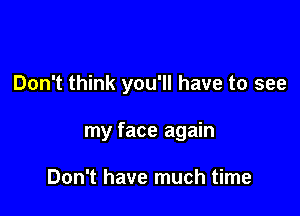 Don't think you'll have to see

my face again

Don't have much time