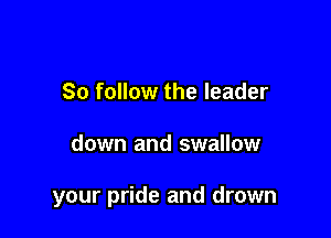 So follow the leader

down and swallow

your pride and drown