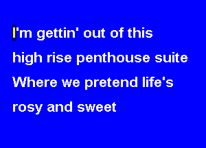 I'm gettin' out of this

high rise penthouse suite

Where we pretend life's

rosy and sweet