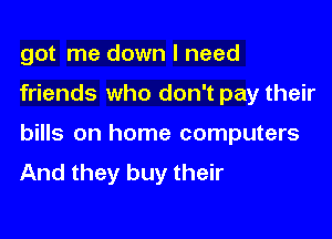 got me down I need

friends who don't pay their
bills on home computers
And they buy their