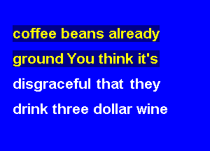 coffee beans already

ground You think it's

disgraceful that they

drink three dollar wine