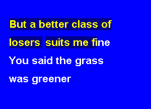 But a better class of

losers suits me fine

You said the grass

was greener