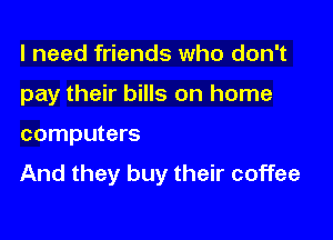 I need friends who don't

pay their bills on home

computers

And they buy their coffee