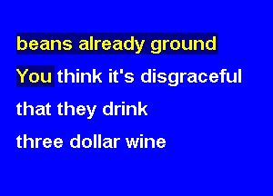 beans already ground

You think it's disgraceful

that they drink

three dollar wine