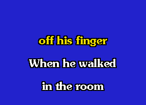 off his finger

When he walked

in the room