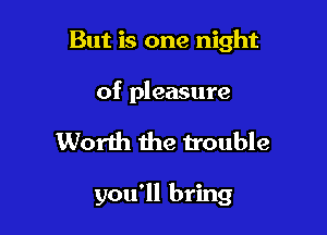 But is one night

of pleasure

Worth the trouble

you'll bring
