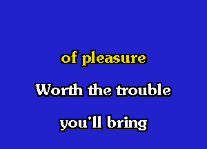 of pleasure

Worth the trouble

you'll bring