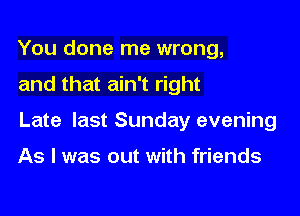 You done me wrong,

and that ain't right

Late last Sunday evening

As I was out with friends