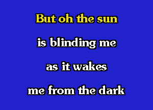 But oh the sun

is blinding me

as it wakes

me from the dark