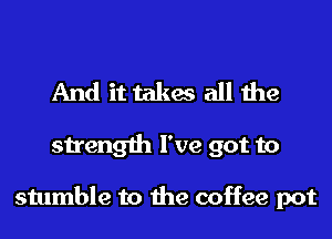 And it takes all the
strength I've got to

stumble to the coffee pot