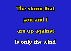 The storm that
you and I

are up against

is only the wind