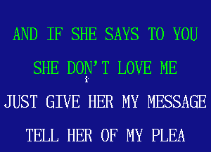 AND IF SHE SAYS TO YOU
SHE DOIiXV T LOVE ME
JUST GIVE HER MY MESSAGE
TELL HER OF MY PLEA