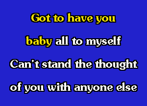 Got to have you
baby all to myself
Can't stand the thought

of you with anyone else