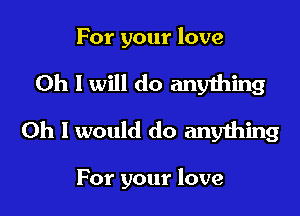 For your love

Oh I will do anything
Oh I would do anything

For your love