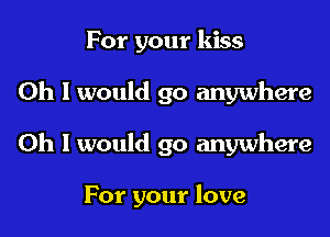 For your kiss
Oh I would go anywhere

Oh I would go anywhere

For your love