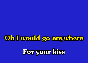 Oh I would go anywhere

For your kiss