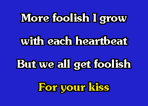 More foolish I grow

with each heartbeat
But we all get foolish

For your kiss