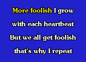 More foolish I grow

with each heartbeat
But we all get foolish

that's why I repeat