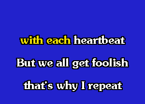 with each heartbeat
But we all get foolish

that's why I repeat
